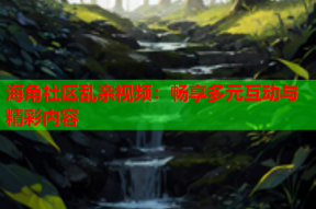 海角社区乱亲视频：畅享多元互动与精彩内容