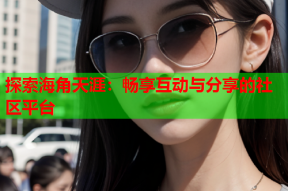 探索海角天涯：畅享互动与分享的社区平台