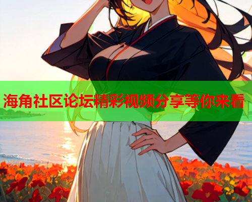 海角社区论坛精彩视频分享等你来看  第1张