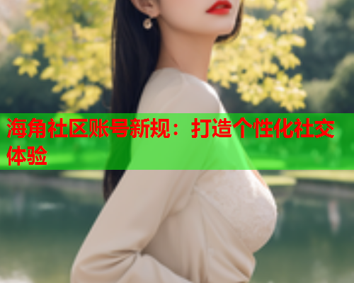 海角社区账号新规：打造个性化社交体验  第2张