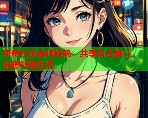 海角社区惠州妈妈：共享育儿智慧，温暖邻里生活  第1张
